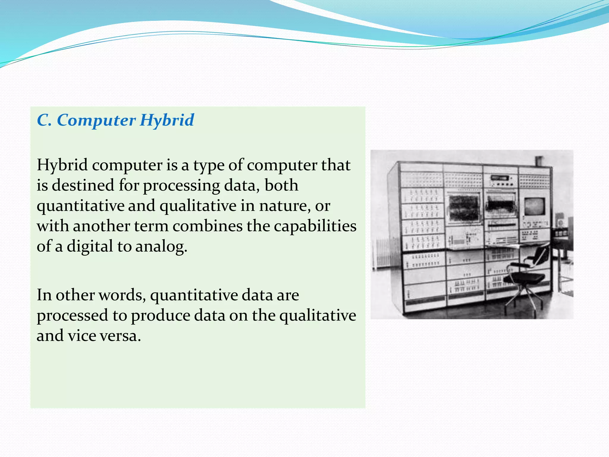 C. Computer Hybrid
Hybrid computer is a type of computer that
is destined for processing data, both
quantitative and qualitative in nature, or
with another term combines the capabilities
of a digital to analog.
In other words, quantitative data are
processed to produce data on the qualitative
and vice versa.
 