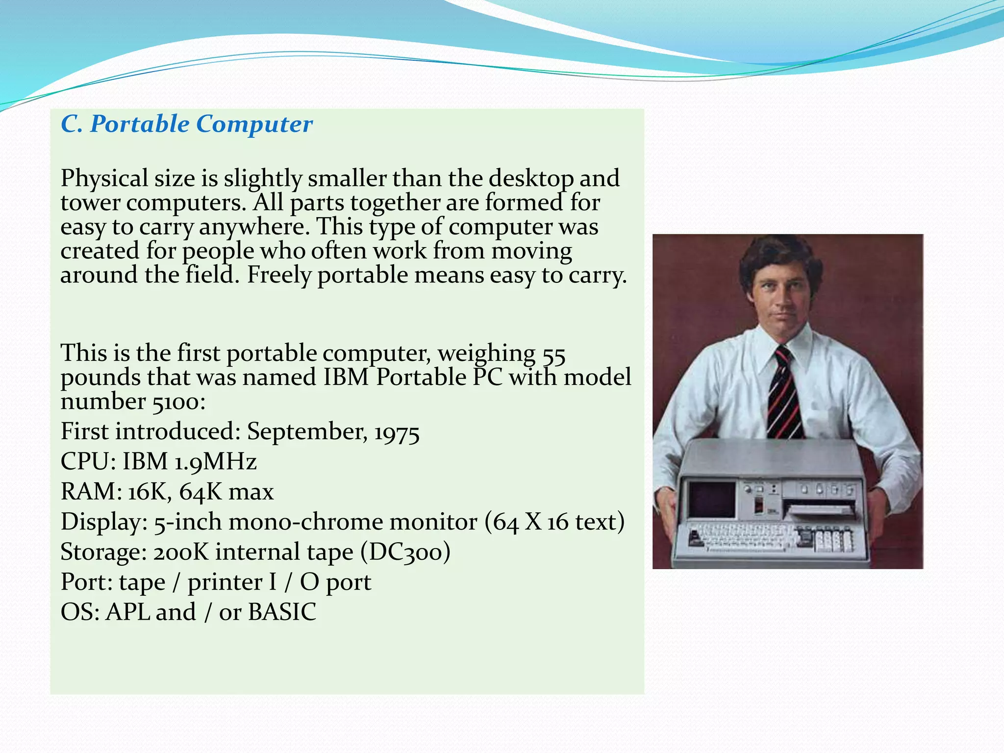 C. Portable Computer
Physical size is slightly smaller than the desktop and
tower computers. All parts together are formed for
easy to carry anywhere. This type of computer was
created for people who often work from moving
around the field. Freely portable means easy to carry.
This is the first portable computer, weighing 55
pounds that was named IBM Portable PC with model
number 5100:
First introduced: September, 1975
CPU: IBM 1.9MHz
RAM: 16K, 64K max
Display: 5-inch mono-chrome monitor (64 X 16 text)
Storage: 200K internal tape (DC300)
Port: tape / printer I / O port
OS: APL and / or BASIC
 