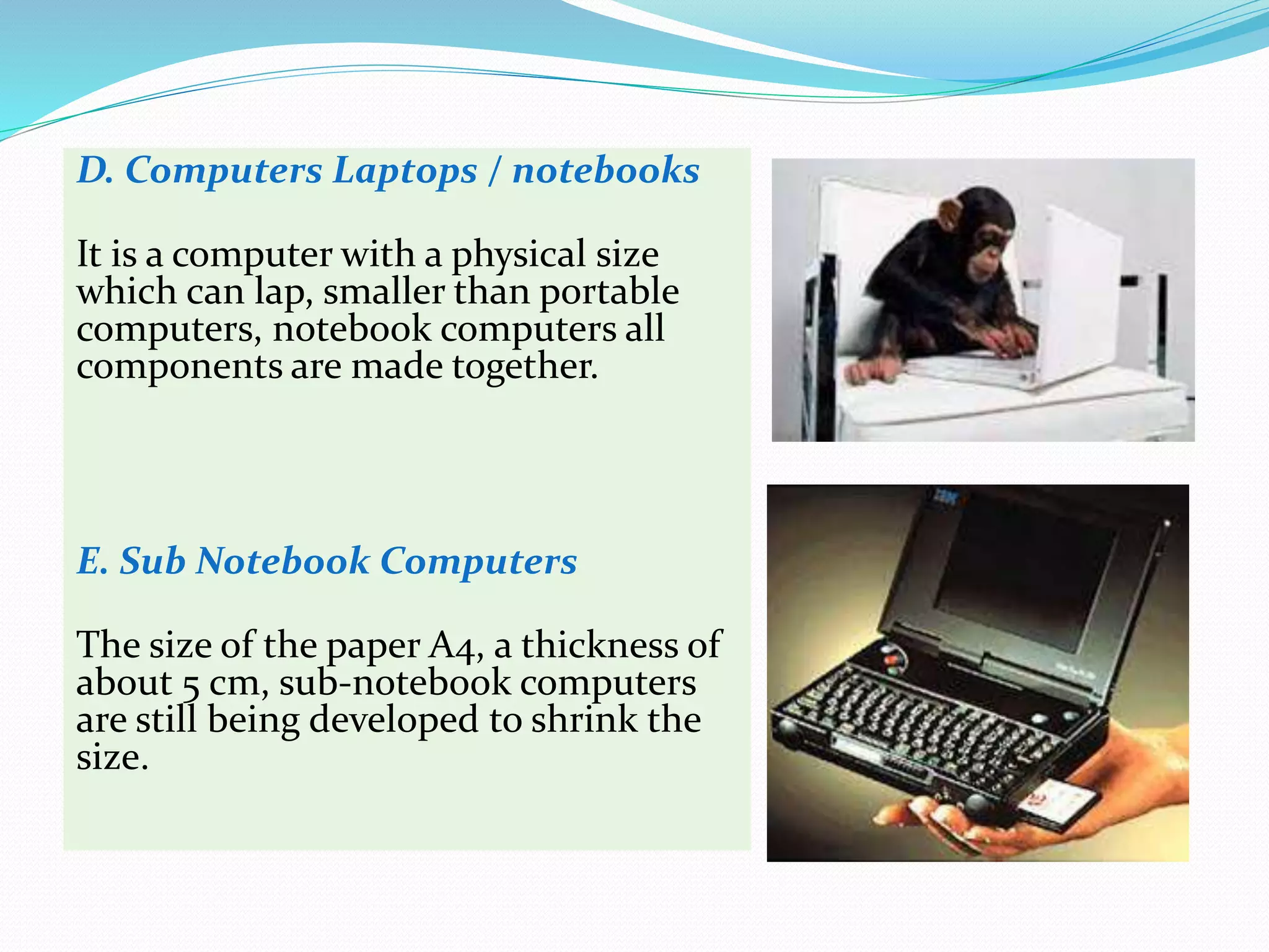 D. Computers Laptops / notebooks
It is a computer with a physical size
which can lap, smaller than portable
computers, notebook computers all
components are made together.
E. Sub Notebook Computers
The size of the paper A4, a thickness of
about 5 cm, sub-notebook computers
are still being developed to shrink the
size.
 