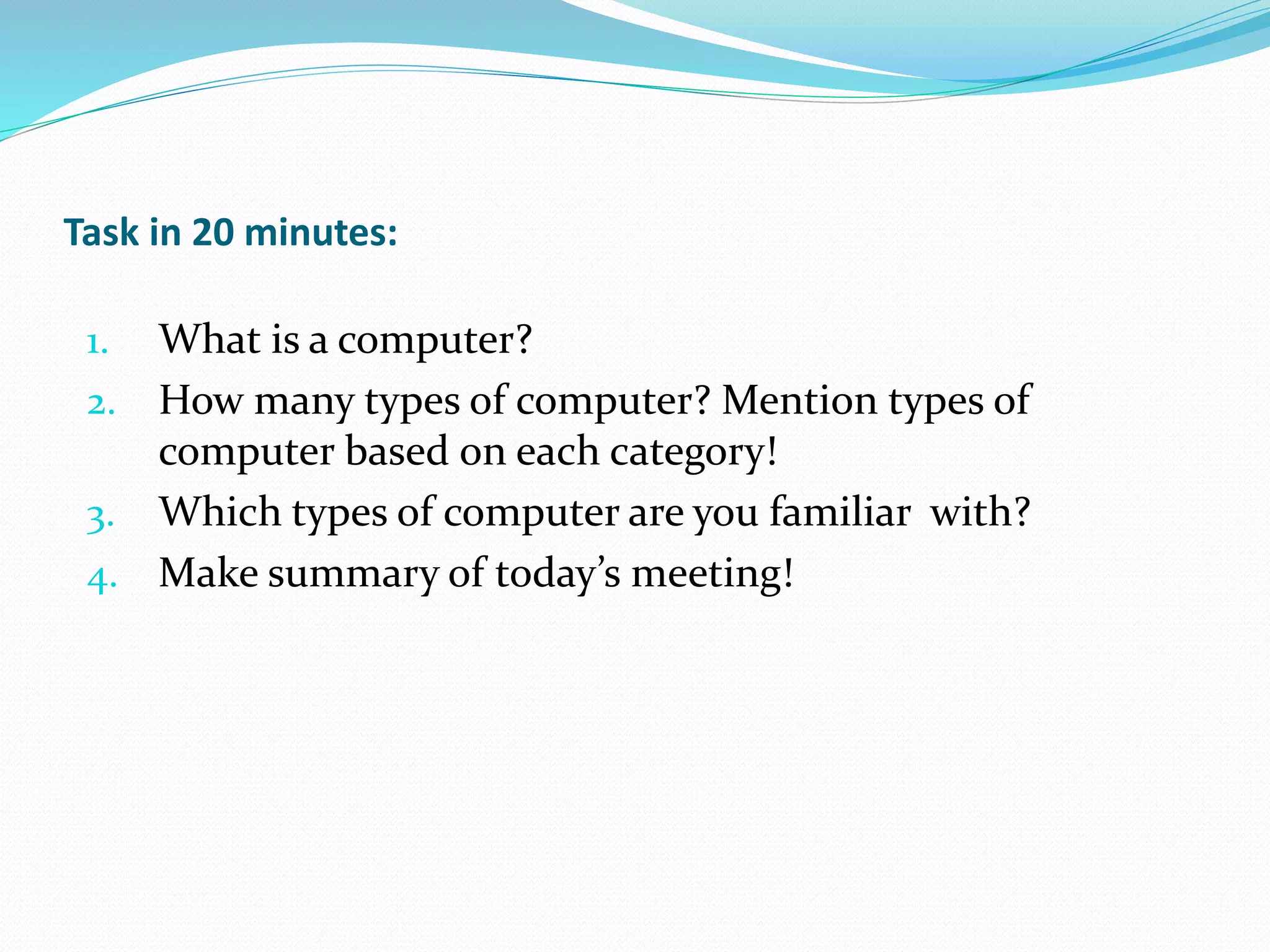 Task in 20 minutes:
1. What is a computer?
2. How many types of computer? Mention types of
computer based on each category!
3. Which types of computer are you familiar with?
4. Make summary of today’s meeting!
 