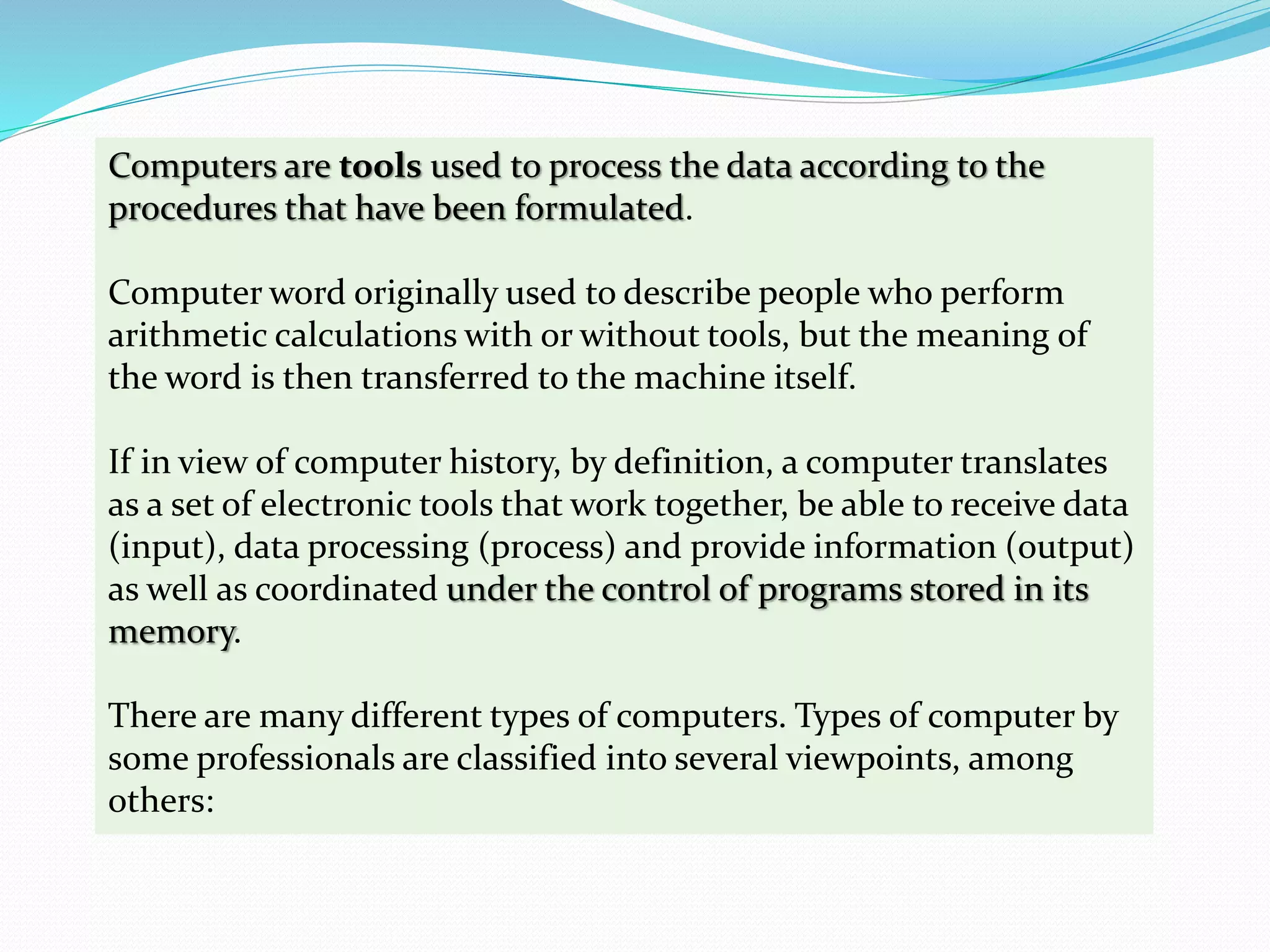 Computers are tools used to process the data according to the
procedures that have been formulated.
Computer word originally used to describe people who perform
arithmetic calculations with or without tools, but the meaning of
the word is then transferred to the machine itself.
If in view of computer history, by definition, a computer translates
as a set of electronic tools that work together, be able to receive data
(input), data processing (process) and provide information (output)
as well as coordinated under the control of programs stored in its
memory.
There are many different types of computers. Types of computer by
some professionals are classified into several viewpoints, among
others:
 