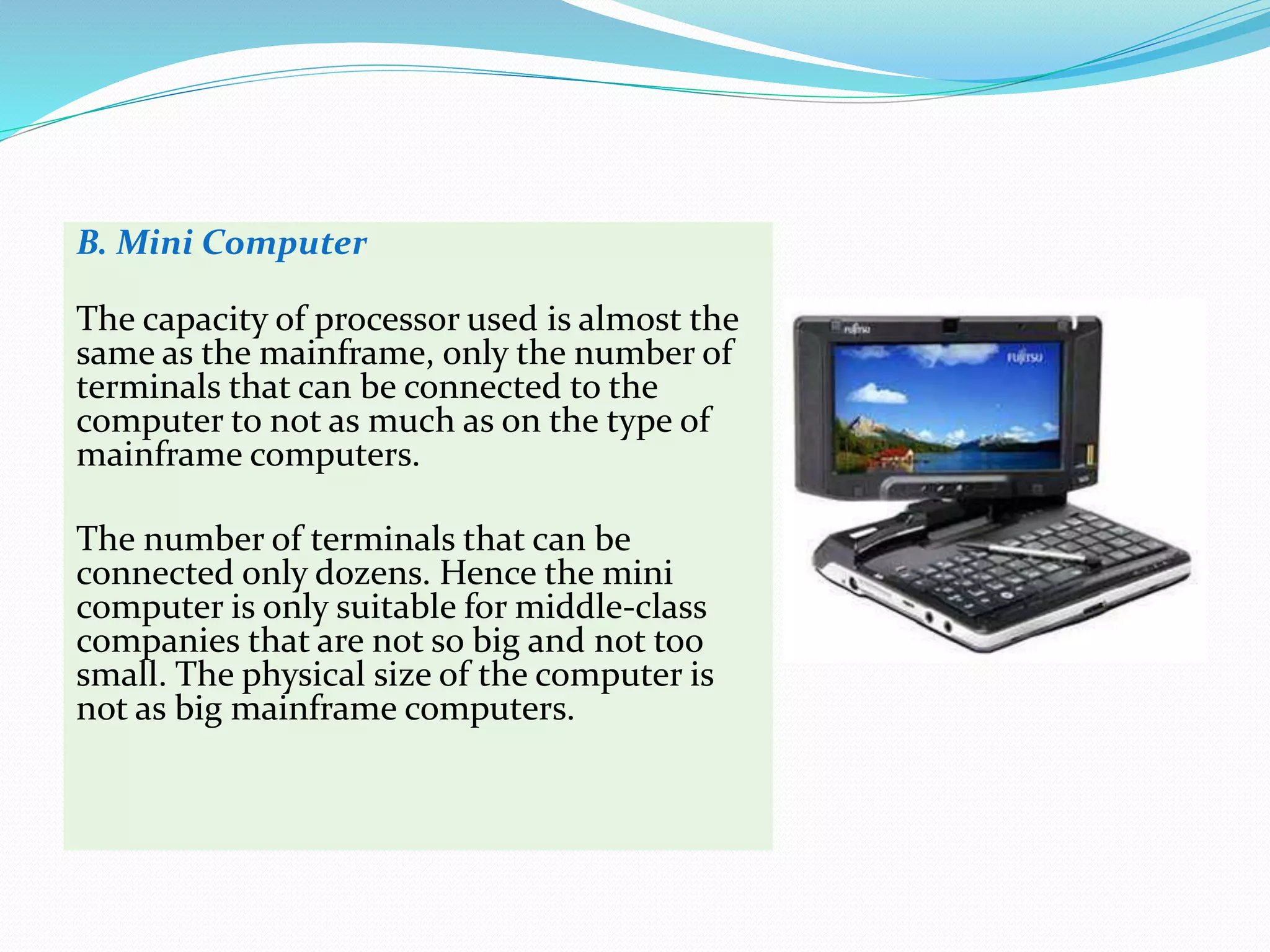 B. Mini Computer
The capacity of processor used is almost the
same as the mainframe, only the number of
terminals that can be connected to the
computer to not as much as on the type of
mainframe computers.
The number of terminals that can be
connected only dozens. Hence the mini
computer is only suitable for middle-class
companies that are not so big and not too
small. The physical size of the computer is
not as big mainframe computers.
 