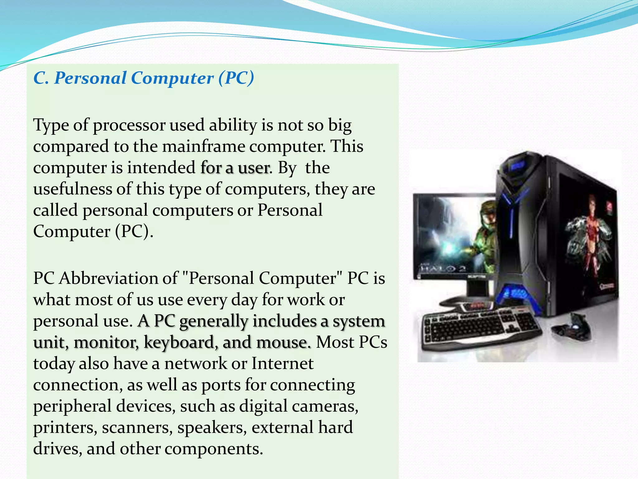 C. Personal Computer (PC)
Type of processor used ability is not so big
compared to the mainframe computer. This
computer is intended for a user. By the
usefulness of this type of computers, they are
called personal computers or Personal
Computer (PC).
PC Abbreviation of "Personal Computer" PC is
what most of us use every day for work or
personal use. A PC generally includes a system
unit, monitor, keyboard, and mouse. Most PCs
today also have a network or Internet
connection, as well as ports for connecting
peripheral devices, such as digital cameras,
printers, scanners, speakers, external hard
drives, and other components.
 