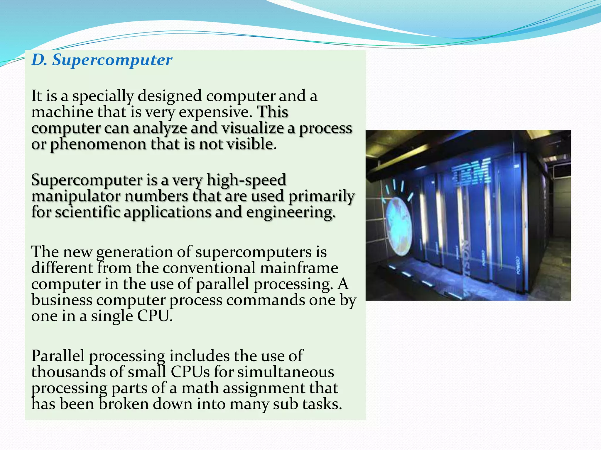 D. Supercomputer
It is a specially designed computer and a
machine that is very expensive. This
computer can analyze and visualize a process
or phenomenon that is not visible.
Supercomputer is a very high-speed
manipulator numbers that are used primarily
for scientific applications and engineering.
The new generation of supercomputers is
different from the conventional mainframe
computer in the use of parallel processing. A
business computer process commands one by
one in a single CPU.
Parallel processing includes the use of
thousands of small CPUs for simultaneous
processing parts of a math assignment that
has been broken down into many sub tasks.
 