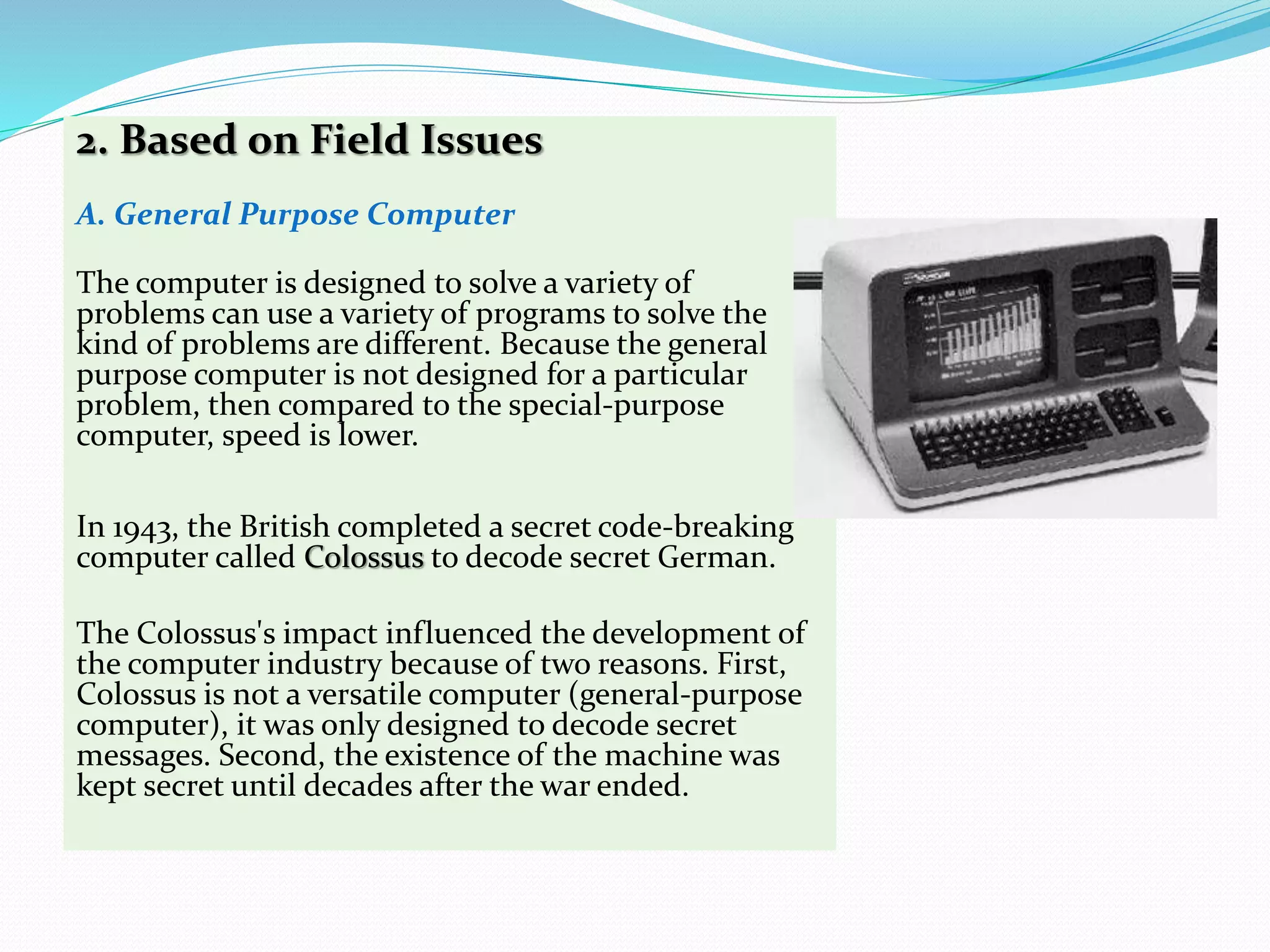 2. Based on Field Issues
A. General Purpose Computer
The computer is designed to solve a variety of
problems can use a variety of programs to solve the
kind of problems are different. Because the general
purpose computer is not designed for a particular
problem, then compared to the special-purpose
computer, speed is lower.
In 1943, the British completed a secret code-breaking
computer called Colossus to decode secret German.
The Colossus's impact influenced the development of
the computer industry because of two reasons. First,
Colossus is not a versatile computer (general-purpose
computer), it was only designed to decode secret
messages. Second, the existence of the machine was
kept secret until decades after the war ended.
 