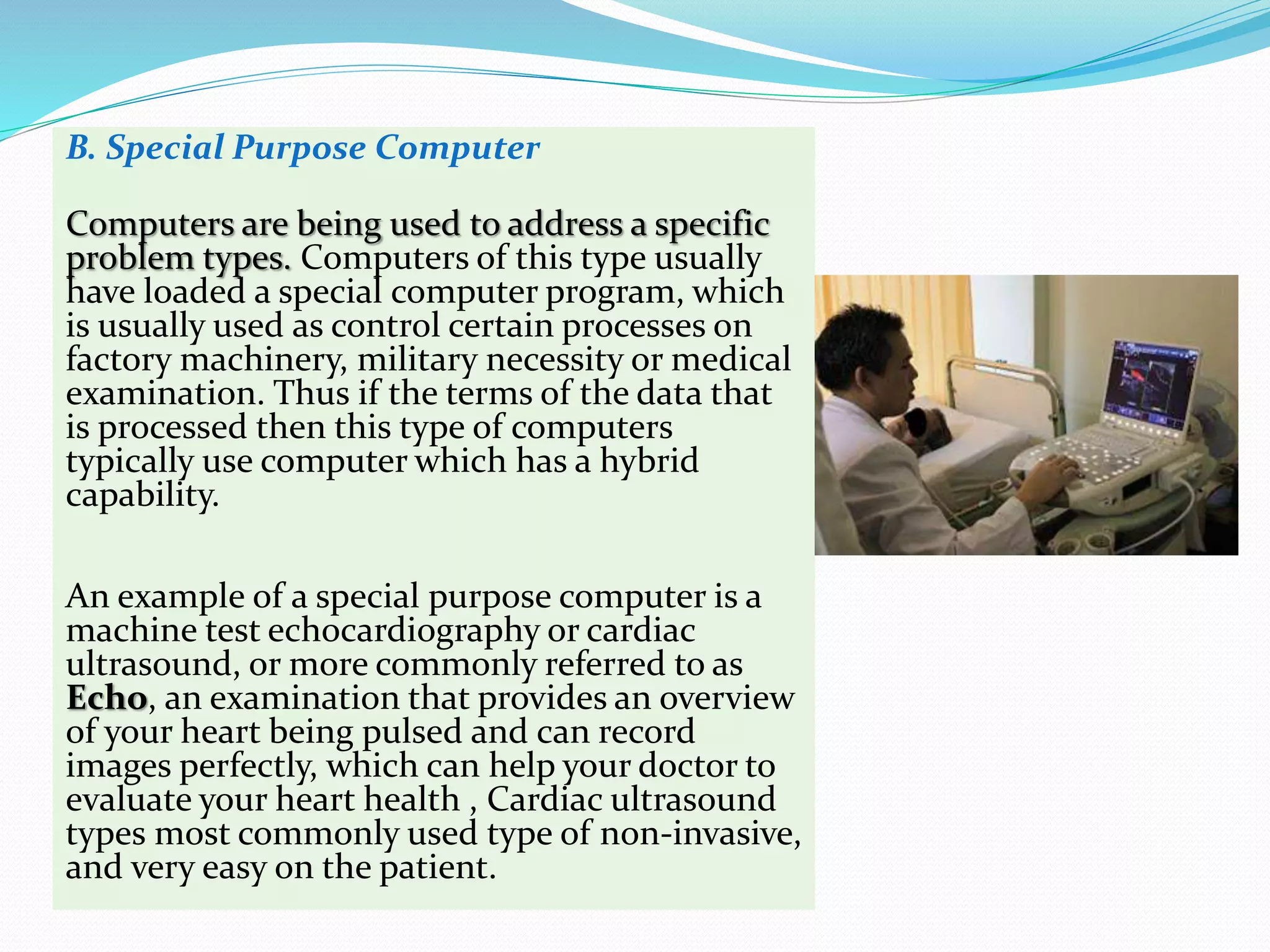 B. Special Purpose Computer
Computers are being used to address a specific
problem types. Computers of this type usually
have loaded a special computer program, which
is usually used as control certain processes on
factory machinery, military necessity or medical
examination. Thus if the terms of the data that
is processed then this type of computers
typically use computer which has a hybrid
capability.
An example of a special purpose computer is a
machine test echocardiography or cardiac
ultrasound, or more commonly referred to as
Echo, an examination that provides an overview
of your heart being pulsed and can record
images perfectly, which can help your doctor to
evaluate your heart health , Cardiac ultrasound
types most commonly used type of non-invasive,
and very easy on the patient.
 