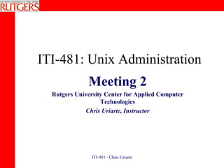 ITI-481: Unix Administration Meeting 2 Rutgers University Center for Applied Computer Technologies Chris Uriarte, Instructor 