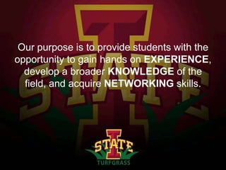 Our purpose is to provide students with the
opportunity to gain hands on EXPERIENCE,
develop a broader KNOWLEDGE of the
field, and acquire NETWORKING skills.

 