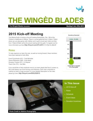 THE WINGÈD BLADES
In This Issue
 2015 Kick-off
 Roles
 Schedule
 Event Ideas
 Donation Incentives
Photo Credit to Adeline Photography
2015 Kick-off Meeting
The Atlanta Guild is hosting a Kick-off meeting Wednesday, Feb. 18th at the
Children’s Healthcare of Atlanta. There’s a social gathering from 5:30pm-7:00pm
where we can play games with children and to get to know each other and then
from 7:00pm-8:00pm will be the actual meeting with the guild. To register and for
more information go here http://tinyurl.com/ATL2015. It’s free to attend!
Roles
To help organize our team this year, as well as moving forward, these members
have been selected to hold office:
Event Coordinator (EC) - Todd Michaels
Gamer Moderator (GM) - Cody Biddy
Donation Tracker (DT) - CJ Haynes
Team Crier (TC) - Joe Allen
If you would like to help contribute more to our team please feel free to contact us.
We could always use more Runners and Watchers. Each role is important to
making our team a huge success! For more detailed description on the roles
please go here: http://tinyurl.com/ROLES2015
The Wingèd Blades Newsletter Meeting 2 Jan. 27th, 2015
 