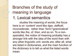 Branches of the study of
meaning in language
1. Lexical semantics
studies the meaning of words; the focus
here is on ‘content’ word like tiger, daffodil,
inconsiderate, rather than ‘form’/’grammatical’
words like the, of, than, and so on. To a non-
specialist, the notion of meaning probably has a
stronger link with the idea of the word than with
any other linguistic unit: words are, after all, what
are listed in dictionaries, and the main function of
the dictionary is to tell us what the listed words
mean.
 