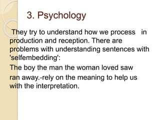 3. Psychology
They try to understand how we process in
production and reception. There are
problems with understanding sentences with
'selfembedding':
The boy the man the woman loved saw
ran away.‐rely on the meaning to help us
with the interpretation.
 