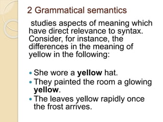 2 Grammatical semantics
studies aspects of meaning which
have direct relevance to syntax.
Consider, for instance, the
differences in the meaning of
yellow in the following:
 She wore a yellow hat.
 They painted the room a glowing
yellow.
 The leaves yellow rapidly once
the frost arrives.
 