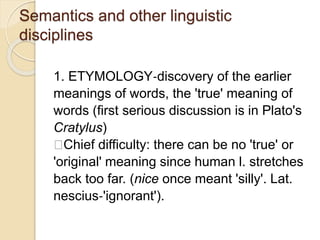 Semantics and other linguistic
disciplines
1. ETYMOLOGY‐discovery of the earlier
meanings of words, the 'true' meaning of
words (first serious discussion is in Plato's
Cratylus)
􀁹Chief difficulty: there can be no 'true' or
'original' meaning since human l. stretches
back too far. (nice once meant 'silly'. Lat.
nescius‐'ignorant').
 