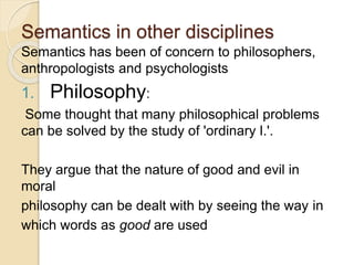 Semantics in other disciplines
Semantics has been of concern to philosophers,
anthropologists and psychologists
1. Philosophy:
Some thought that many philosophical problems
can be solved by the study of 'ordinary l.'.
They argue that the nature of good and evil in
moral
philosophy can be dealt with by seeing the way in
which words as good are used
 