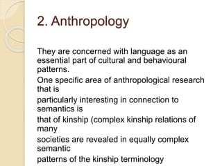 2. Anthropology
They are concerned with language as an
essential part of cultural and behavioural
patterns.
One specific area of anthropological research
that is
particularly interesting in connection to
semantics is
that of kinship (complex kinship relations of
many
societies are revealed in equally complex
semantic
patterns of the kinship terminology
 