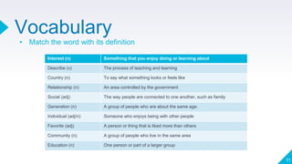 Vocabulary
▸ Match the word with its definition
11
Interest (n) Something that you enjoy doing or learning about
Describe (v) The process of teaching and learning
Country (n) To say what something looks or feels like
Relationship (n) An area controlled by the government
Social (adj) The way people are connected to one another, such as family
Generation (n) A group of people who are about the same age.
Individual (adj/n) Someone who enjoys being with other people
Favorite (adj) A person or thing that is liked more than others
Community (n) A group of people who live in the same area
Education (n) One person or part of a larger group
 