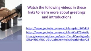 Watch the following videos in these
links to learn more about greetings
and introductions
https://www.youtube.com/watch?v=sp3xU5WvRjA
https://www.youtube.com/watch?v=WzgLYGyKnUc
https://www.youtube.com/watch?v=z7QmHKgVn5s
&list=RDCMUC-UGUUaSrcXxNftujxaErdg&index=25
 