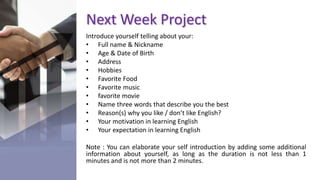 Next Week Project
Introduce yourself telling about your:
• Full name & Nickname
• Age & Date of Birth
• Address
• Hobbies
• Favorite Food
• Favorite music
• favorite movie
• Name three words that describe you the best
• Reason(s) why you like / don’t like English?
• Your motivation in learning English
• Your expectation in learning English
Note : You can elaborate your self introduction by adding some additional
information about yourself, as long as the duration is not less than 1
minutes and is not more than 2 minutes.
 