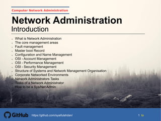 1 tohttps://github.com/syaifulahdan/
Computer Network Administration
Introduction
Network Administration
 What is Network Administration
 The core management areas
 Fault management
 Master boot Record
 Configuration and Name Management
 OSI - Account Management
 OSI - Performance Management
 OSI - Security Management
 Structure of Systems and Network Management Organisation
 Corporate Networked Environments
 Network Administrators Tasks
 Tasks of a Network Administrator
 How to be a Sys/Net Admin
 