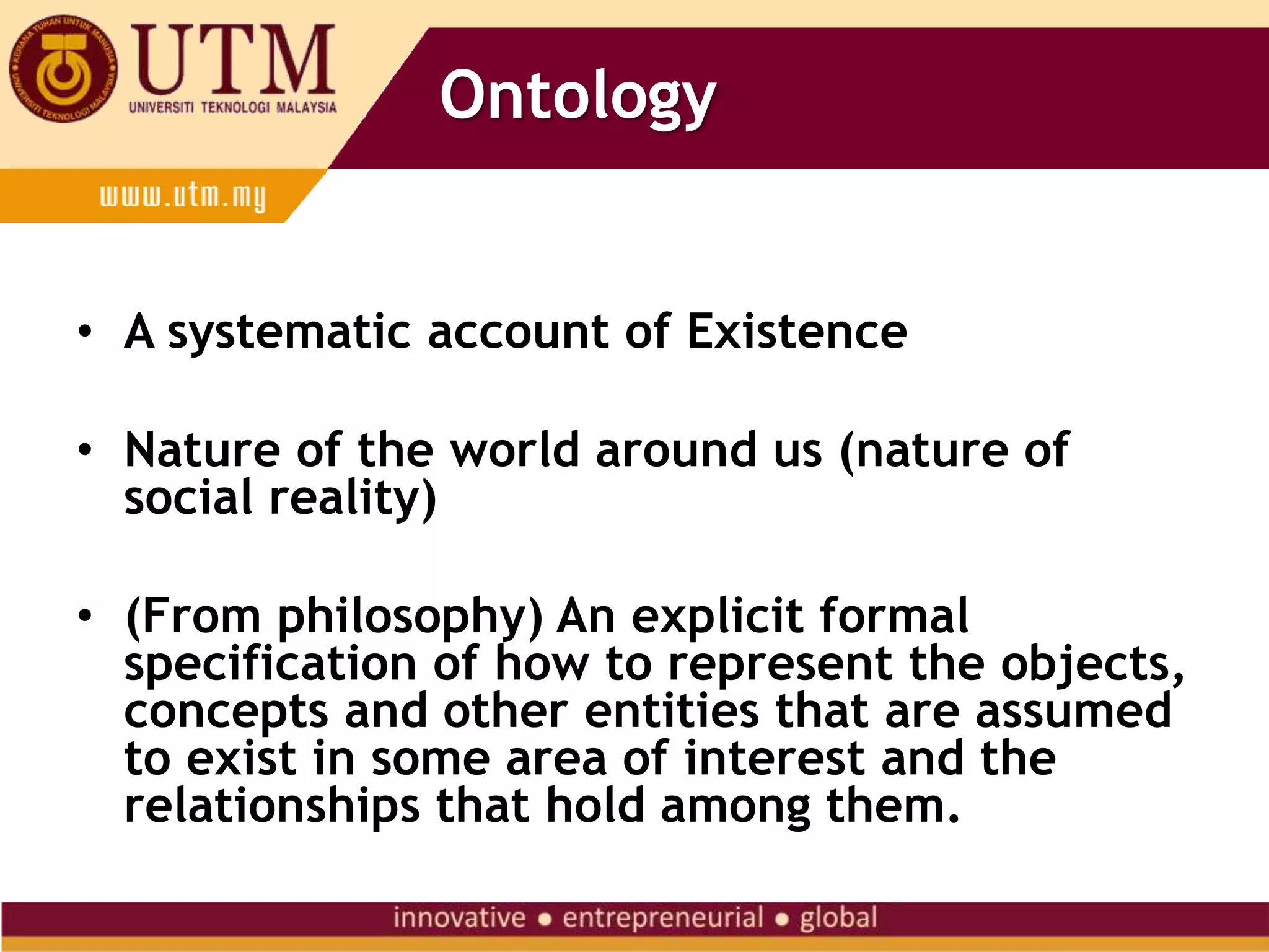 Ontology
• A systematic account of Existence
• Nature of the world around us (nature of
social reality)
• (From philosophy) An explicit formal
specification of how to represent the objects,
concepts and other entities that are assumed
to exist in some area of interest and the
relationships that hold among them.
 