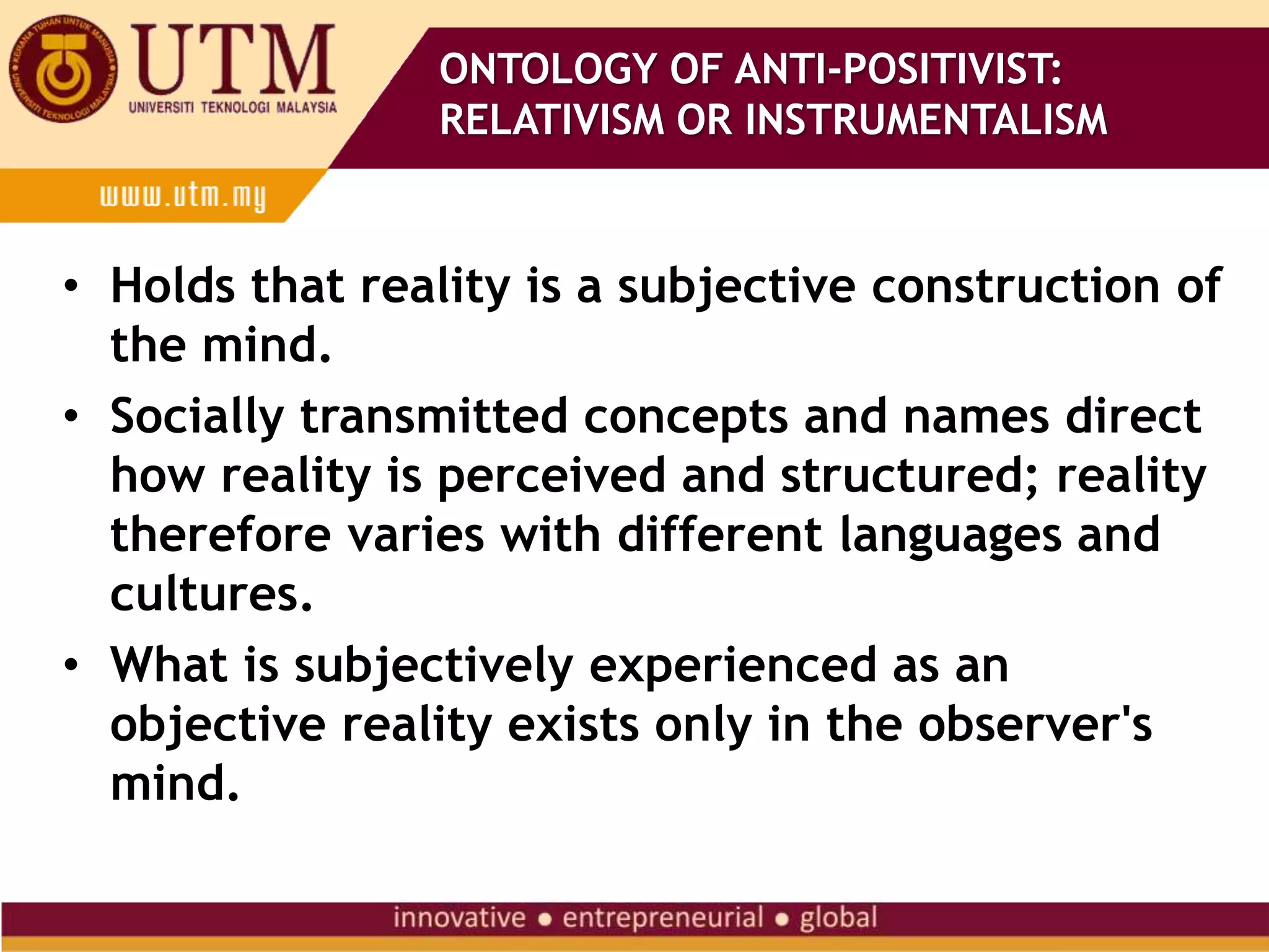 • Holds that reality is a subjective construction of
the mind.
• Socially transmitted concepts and names direct
how reality is perceived and structured; reality
therefore varies with different languages and
cultures.
• What is subjectively experienced as an
objective reality exists only in the observer's
mind.
ONTOLOGY OF ANTI-POSITIVIST:
RELATIVISM OR INSTRUMENTALISM
 