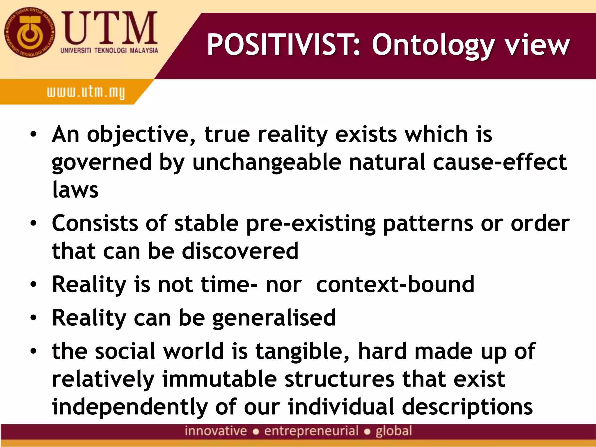POSITIVIST: Ontology view
• An objective, true reality exists which is
governed by unchangeable natural cause-effect
laws
• Consists of stable pre-existing patterns or order
that can be discovered
• Reality is not time- nor context-bound
• Reality can be generalised
• the social world is tangible, hard made up of
relatively immutable structures that exist
independently of our individual descriptions
 
