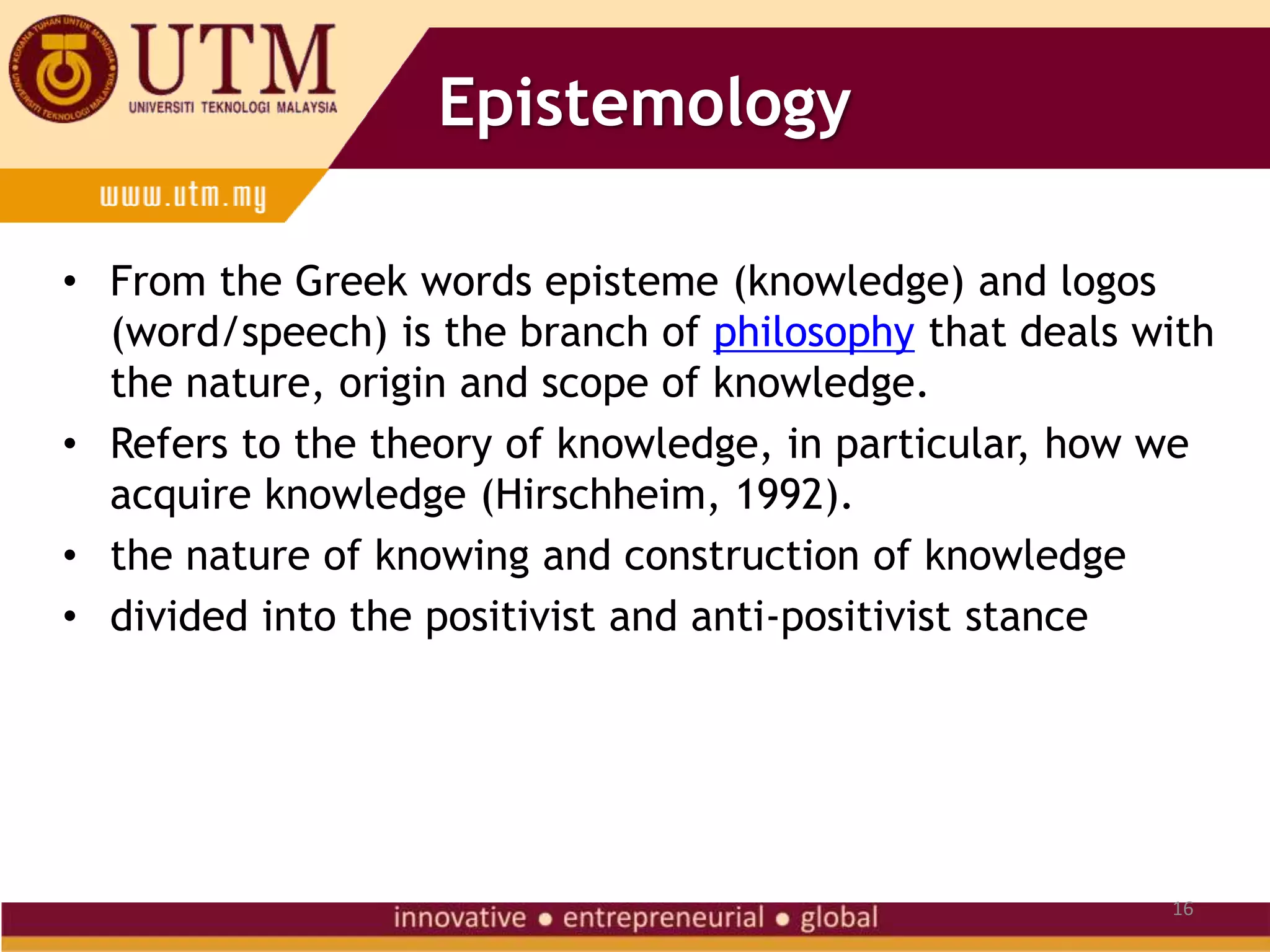 16
Epistemology
• From the Greek words episteme (knowledge) and logos
(word/speech) is the branch of philosophy that deals with
the nature, origin and scope of knowledge.
• Refers to the theory of knowledge, in particular, how we
acquire knowledge (Hirschheim, 1992).
• the nature of knowing and construction of knowledge
• divided into the positivist and anti-positivist stance
 