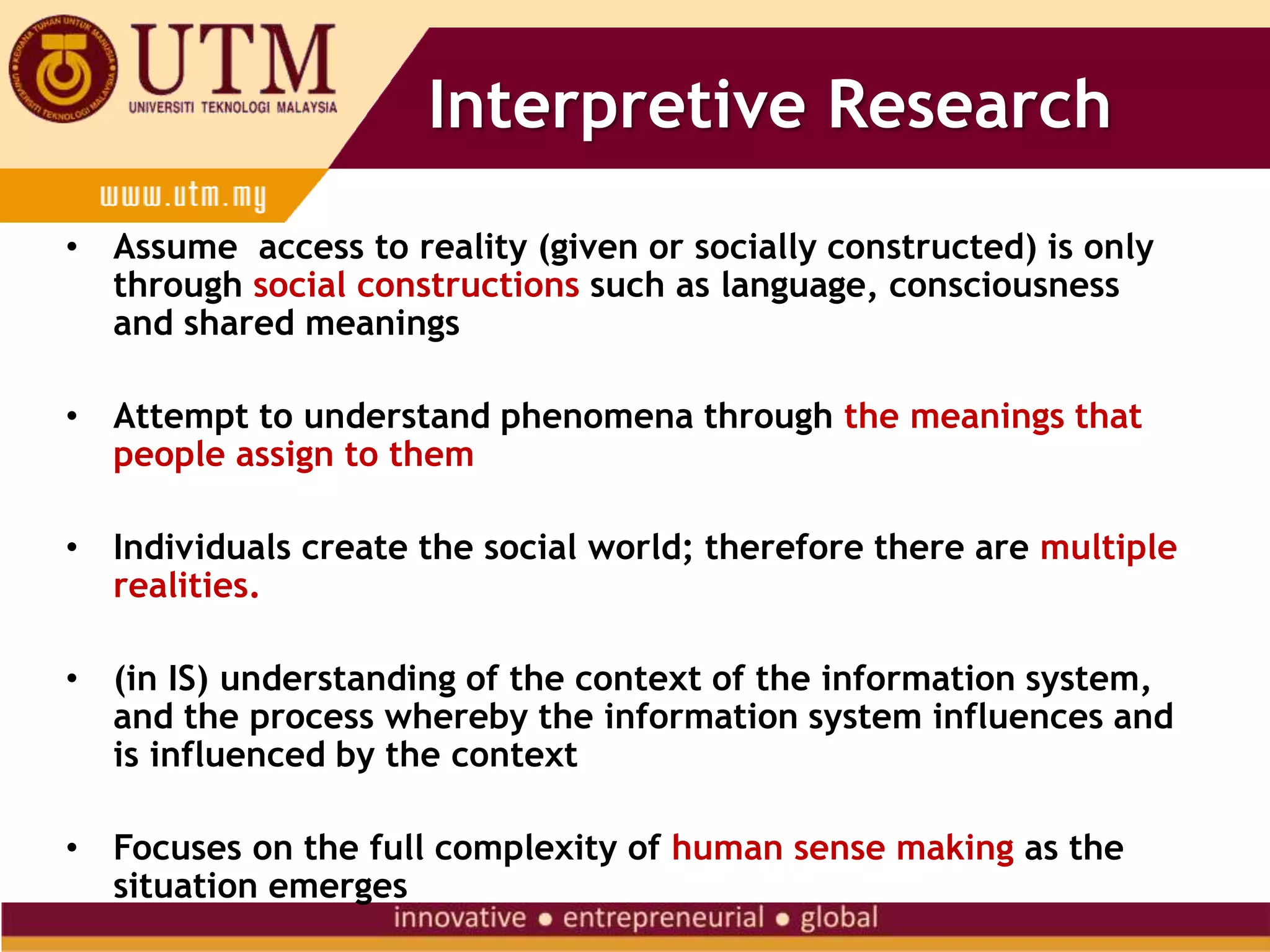 Interpretive Research
• Assume access to reality (given or socially constructed) is only
through social constructions such as language, consciousness
and shared meanings
• Attempt to understand phenomena through the meanings that
people assign to them
• Individuals create the social world; therefore there are multiple
realities.
• (in IS) understanding of the context of the information system,
and the process whereby the information system influences and
is influenced by the context
• Focuses on the full complexity of human sense making as the
situation emerges
 