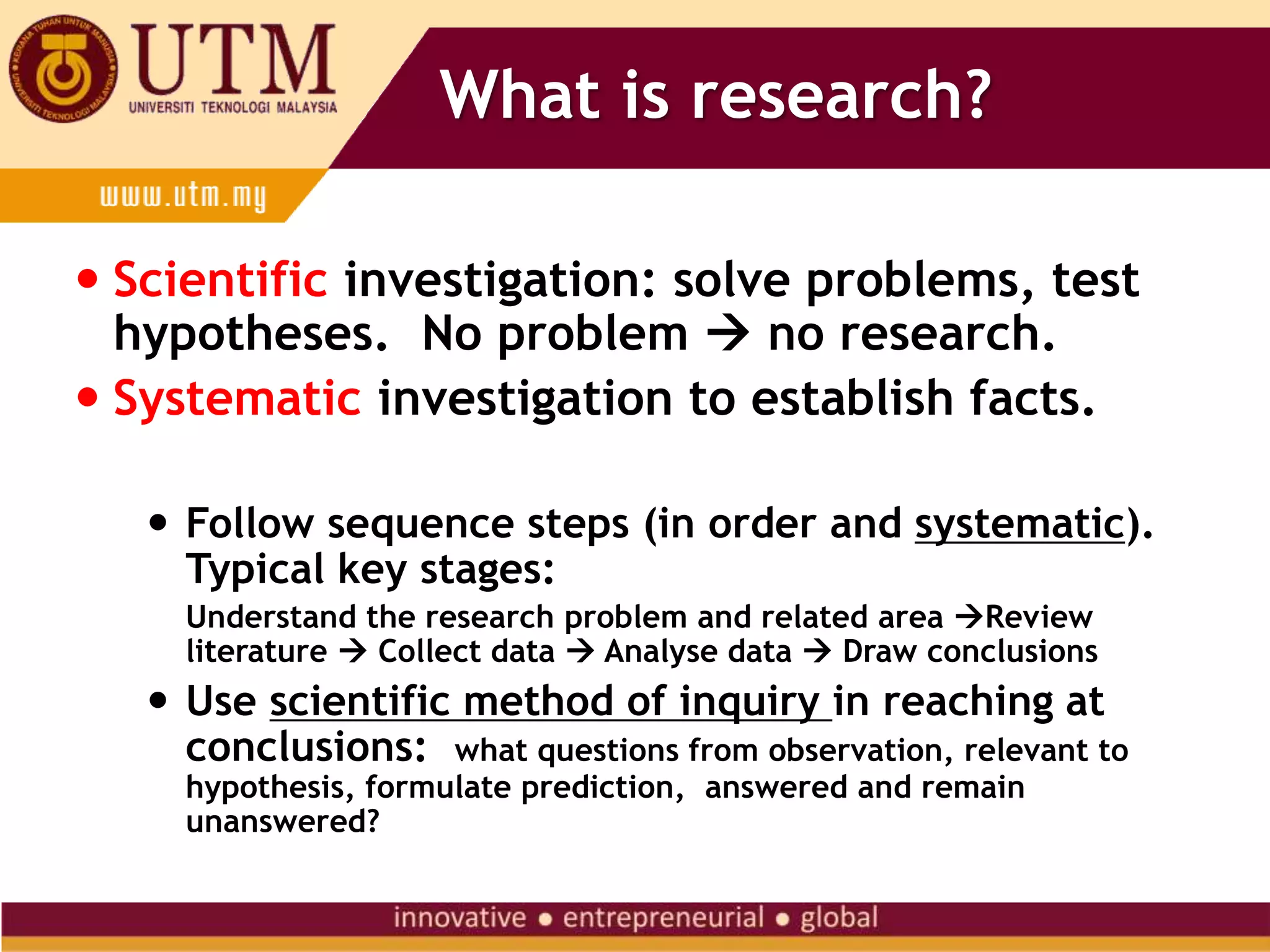 What is research?
 Scientific investigation: solve problems, test
hypotheses. No problem  no research.
 Systematic investigation to establish facts.
 Follow sequence steps (in order and systematic).
Typical key stages:
Understand the research problem and related area Review
literature  Collect data  Analyse data  Draw conclusions
 Use scientific method of inquiry in reaching at
conclusions: what questions from observation, relevant to
hypothesis, formulate prediction, answered and remain
unanswered?
 