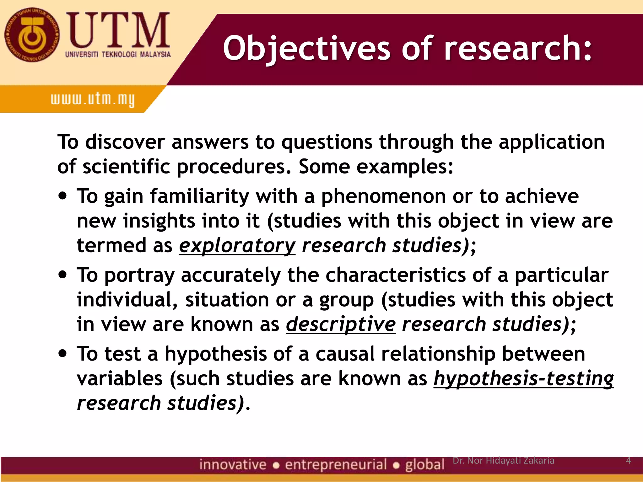 Objectives of research:
To discover answers to questions through the application
of scientific procedures. Some examples:
 To gain familiarity with a phenomenon or to achieve
new insights into it (studies with this object in view are
termed as exploratory research studies);
 To portray accurately the characteristics of a particular
individual, situation or a group (studies with this object
in view are known as descriptive research studies);
 To test a hypothesis of a causal relationship between
variables (such studies are known as hypothesis-testing
research studies).
4
Dr. Nor Hidayati Zakaria
 
