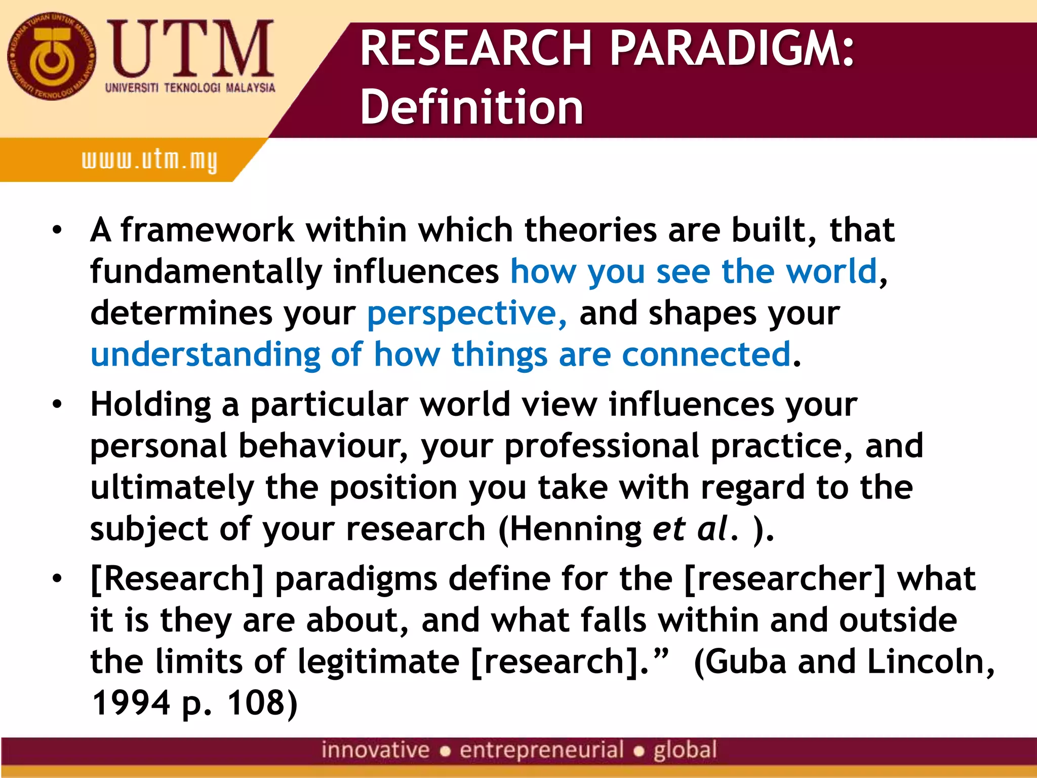 RESEARCH PARADIGM:
Definition
• A framework within which theories are built, that
fundamentally influences how you see the world,
determines your perspective, and shapes your
understanding of how things are connected.
• Holding a particular world view influences your
personal behaviour, your professional practice, and
ultimately the position you take with regard to the
subject of your research (Henning et al. ).
• [Research] paradigms define for the [researcher] what
it is they are about, and what falls within and outside
the limits of legitimate [research].” (Guba and Lincoln,
1994 p. 108)
 