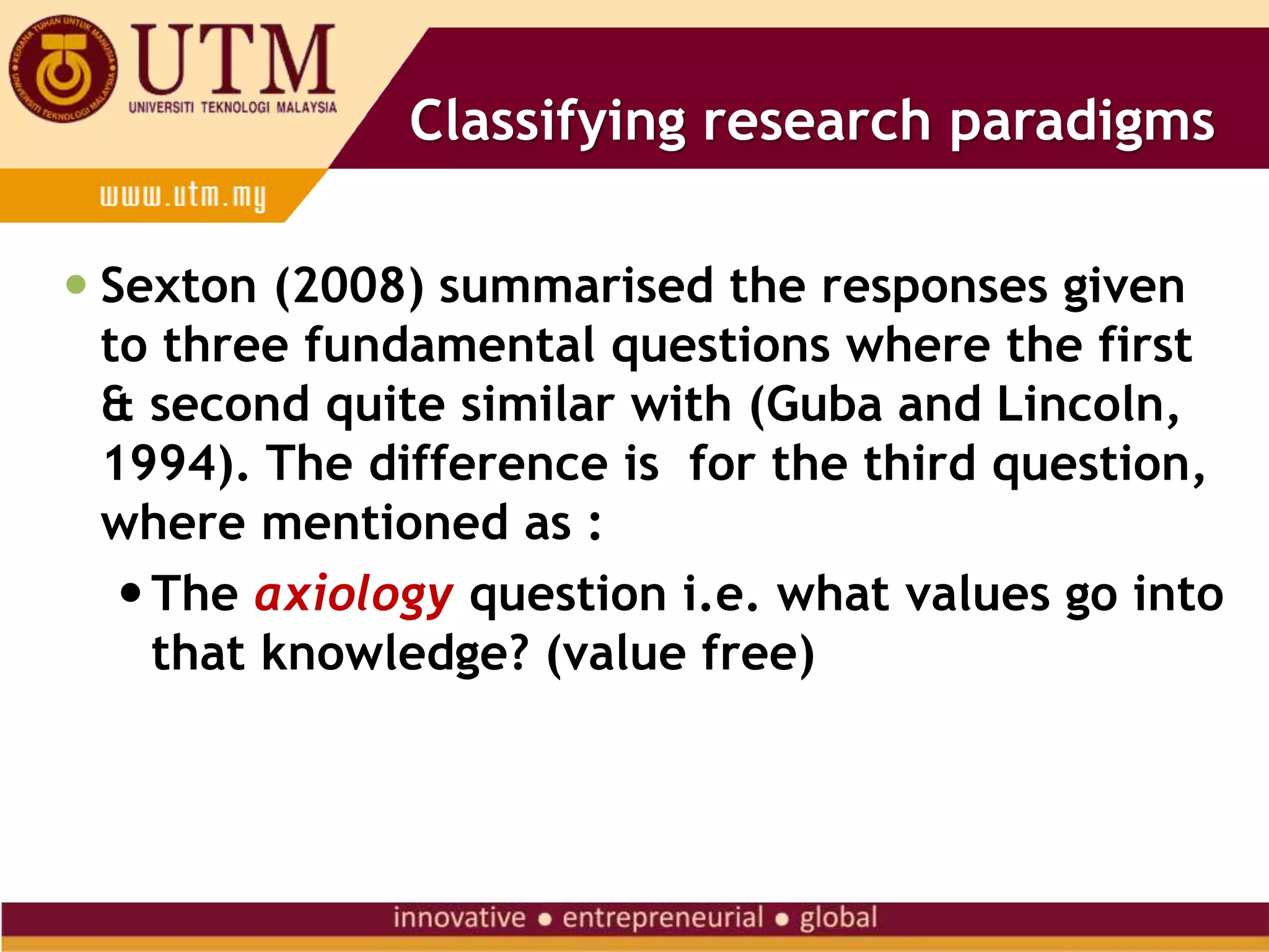 Classifying research paradigms
 Sexton (2008) summarised the responses given
to three fundamental questions where the first
& second quite similar with (Guba and Lincoln,
1994). The difference is for the third question,
where mentioned as :
The axiology question i.e. what values go into
that knowledge? (value free)
 