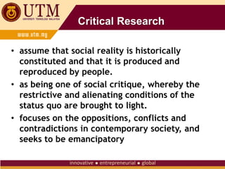 Critical Research
• assume that social reality is historically
constituted and that it is produced and
reproduced by people.
• as being one of social critique, whereby the
restrictive and alienating conditions of the
status quo are brought to light.
• focuses on the oppositions, conflicts and
contradictions in contemporary society, and
seeks to be emancipatory
 