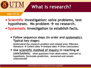 What is research?
 Scientific investigation: solve problems, test
hypotheses. No problem  no research.
 Systematic investigation to establish facts.
 Follow sequence steps (in order and systematic).
Typical key stages:
Understand the research problem and related area Review
literature  Collect data  Analyse data  Draw conclusions
 Use scientific method of inquiry in reaching at
conclusions: what questions from observation, relevant to
hypothesis, formulate prediction, answered and remain
unanswered?
 