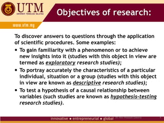 Objectives of research:
To discover answers to questions through the application
of scientific procedures. Some examples:
 To gain familiarity with a phenomenon or to achieve
new insights into it (studies with this object in view are
termed as exploratory research studies);
 To portray accurately the characteristics of a particular
individual, situation or a group (studies with this object
in view are known as descriptive research studies);
 To test a hypothesis of a causal relationship between
variables (such studies are known as hypothesis-testing
research studies).
4
Dr. Nor Hidayati Zakaria
 