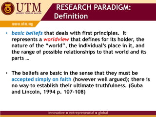 RESEARCH PARADIGM:
Definition
• basic beliefs that deals with first principles. It
represents a worldview that defines for its holder, the
nature of the “world”, the individual’s place in it, and
the range of possible relationships to that world and its
parts …
• The beliefs are basic in the sense that they must be
accepted simply on faith (however well argued); there is
no way to establish their ultimate truthfulness. (Guba
and Lincoln, 1994 p. 107-108)
 