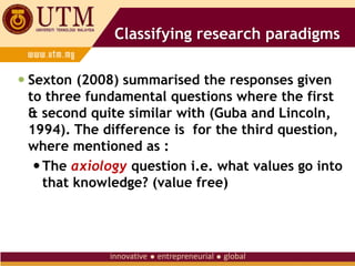 Classifying research paradigms
 Sexton (2008) summarised the responses given
to three fundamental questions where the first
& second quite similar with (Guba and Lincoln,
1994). The difference is for the third question,
where mentioned as :
The axiology question i.e. what values go into
that knowledge? (value free)
 
