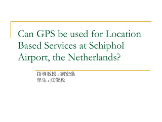 Can GPS be used for Location Based Services at Schiphol Airport, the Netherlands? 指導教授 : 劉宏煥 學生 : 江俊毅 
