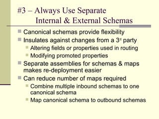 #3 – Always Use Separate
     Internal & External Schemas
 Canonical schemas provide flexibility
 Insulates against changes from a 3rd party
   Altering fields or properties used in routing
   Modifying promoted properties
 Separate assemblies for schemas & maps
  makes re-deployment easier
 Can reduce number of maps required
   Combine multiple inbound schemas to one
    canonical schema
   Map canonical schema to outbound schemas
 