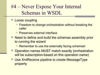 #4 – Never Expose Your Internal
     Schemas in WSDL
 Loose coupling
    Freedom to change orchestration without breaking the
     caller
    Preserves external interface

 Need to define and build the schemas assembly prior
  to running the wizard
      Remember to use the externally facing schemas!
 Operation names MUST match exactly (orchestration
  will be subscription-based on this operation name)
 Use XmlReceive pipeline to create MessageType
  property
 