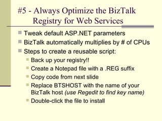 #5 - Always Optimize the BizTalk
     Registry for Web Services
 Tweak default ASP.NET parameters
 BizTalk automatically multiplies by # of CPUs
 Steps to create a reusable script:
   Back up your registry!!
   Create a Notepad file with a .REG suffix
   Copy code from next slide
   Replace BTSHOST with the name of your
    BizTalk host (use Regedit to find key name)
   Double-click the file to install
 