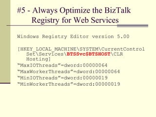 #5 - Always Optimize the BizTalk
     Registry for Web Services
Windows Registry Editor version 5.00

[HKEY_LOCAL_MACHINESYSTEMCurrentControl
   SetServicesBTSSvc$BTSHOSTCLR
   Hosting]
“MaxIOThreads”=dword:00000064
“MaxWorkerThreads”=dword:00000064
“MinIOThreads”=dword:00000019
“MinWorkerThreads”=dword:00000019
 