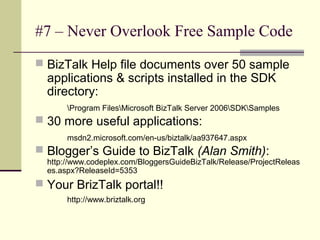 #7 – Never Overlook Free Sample Code
 BizTalk Help file documents over 50 sample
  applications & scripts installed in the SDK
  directory:
       Program FilesMicrosoft BizTalk Server 2006SDKSamples
 30 more useful applications:
       msdn2.microsoft.com/en-us/biztalk/aa937647.aspx
 Blogger’s Guide to BizTalk (Alan Smith):
  http://www.codeplex.com/BloggersGuideBizTalk/Release/ProjectReleas
  es.aspx?ReleaseId=5353
 Your BrizTalk portal!!
       http://www.briztalk.org
 