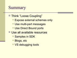 Summary
 Think “Loose Coupling”
   Expose external schemas only
   Use multi-part messages
   Use Direct Bound ports

 Use all available resources
   Samples in SDK
   Blogs, etc
   VS debugging tools
 