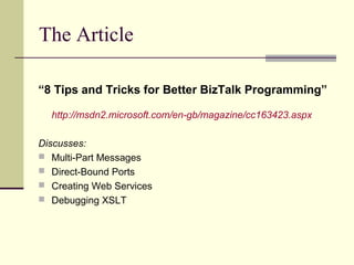 The Article

“8 Tips and Tricks for Better BizTalk Programming”

  http://msdn2.microsoft.com/en-gb/magazine/cc163423.aspx

Discusses:
 Multi-Part Messages
 Direct-Bound Ports
 Creating Web Services
 Debugging XSLT
 