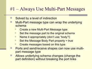#1 – Always Use Multi-Part Messages
   Solved by a level of indirection
   Multi-Part message type can wrap the underlying
    schema
       Create a new Multi-Part Message type
       Set the message part to the original schema
       Name it appropriately (don’t use “body”!)
       Set the Message Body Part property = true
       Create messages based on this type
   Ports and send/receive shapes can now use multi-
    part message type
   Allows underlying schema changes (change the
    part definition) without breaking the port links
 