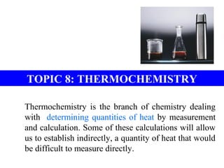 TOPIC 8: THERMOCHEMISTRY
Thermochemistry is the branch of chemistry dealing
with determining quantities of heat by measurement
and calculation. Some of these calculations will allow
us to establish indirectly, a quantity of heat that would
be difficult to measure directly.
 