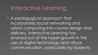 Interactive Learning
 A pedagogical approach that
incorporates social networking and
urban computing into course design and
delivery. Interactive Learning has
evolved out of the hyper-growth in the
use of digital technology and virtual
communication, particularly by students.
 