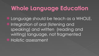Whole Language Education
 Language should be teach as a WHOLE.
 Integration of oral (listening and
speaking) and written (reading and
wiriting) language, not fragmented
 Holistic assessment
 