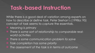 Task-based Instruction
While there is a good deal of variation among experts on
how to describe or define task, Peter Skehan’s (1998a: 95)
concept of task seems to capture the essentials.
 Meaning is primary
 There is some sort of relationship to comparable real-
world activities
 There is some communication problem to solve
 Task completion has some priority
 The assessment of the task is in terms of outcome
 
